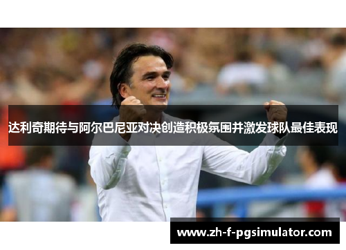 达利奇期待与阿尔巴尼亚对决创造积极氛围并激发球队最佳表现