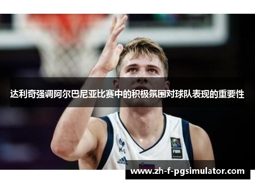 达利奇强调阿尔巴尼亚比赛中的积极氛围对球队表现的重要性 达利奇强调阿尔巴尼亚比赛中的积极氛围对球队表现的重要性