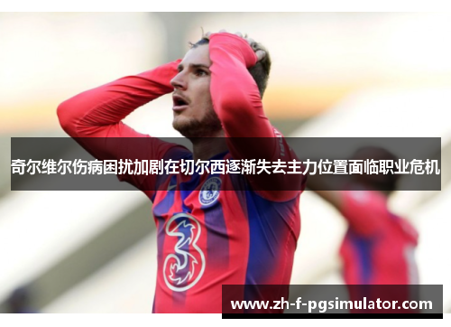 奇尔维尔伤病困扰加剧在切尔西逐渐失去主力位置面临职业危机