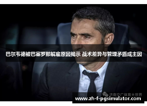 巴尔韦德被巴塞罗那解雇原因揭示 战术差异与管理矛盾成主因