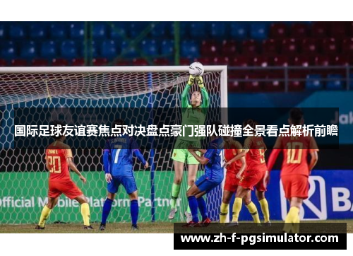 国际足球友谊赛焦点对决盘点豪门强队碰撞全景看点解析前瞻 国际足球友谊赛焦点对决盘点豪门强队碰撞全景看点解析前瞻
