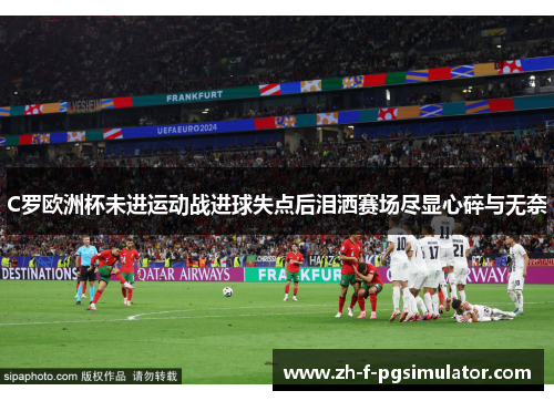 C罗欧洲杯未进运动战进球失点后泪洒赛场尽显心碎与无奈 C罗欧洲杯未进运动战进球失点后泪洒赛场尽显心碎与无奈