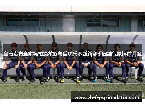 皇马发布全家福拍摄花絮幕后欢乐不断新赛季团结气氛提前升温 皇马发布全家福拍摄花絮幕后欢乐不断新赛季团结气氛提前升温